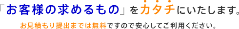 「お客様の求めるもの」をカタチにします。お見積り提出までは無料ですので安心してご利用ください。